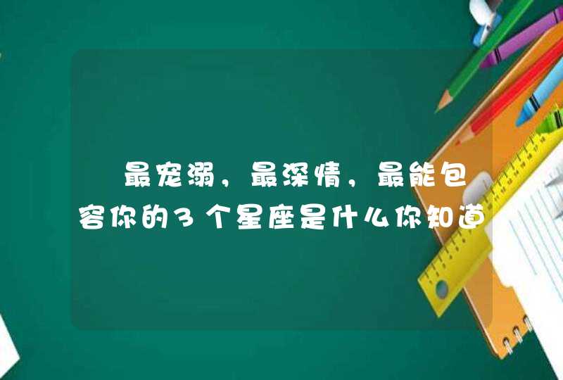 最宠溺,最深情,最能包容你的3个星座是什么你知道吗? 最宠溺,最深情,最能包容你的3个星座是什么你知道吗?