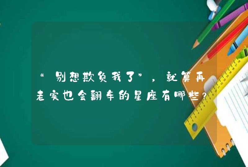 “别想欺负我了”,就算再老实也会翻车的星座有哪些? “别想欺负我了”,就算再老实也会翻车的星座有哪些?