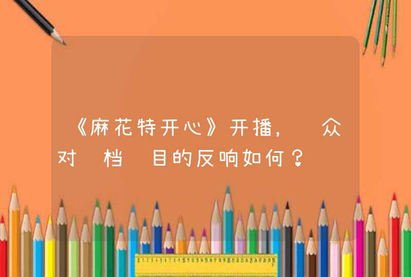《麻花特开心》开播,观众对这档节目的反响如何? 《麻花特开心》开播,观众对这档节目的反响如何?