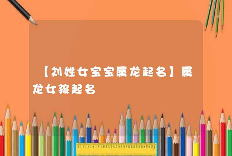 【刘姓女宝宝属龙起名】属龙女孩起名 【刘姓女宝宝属龙起名】属龙女孩起名