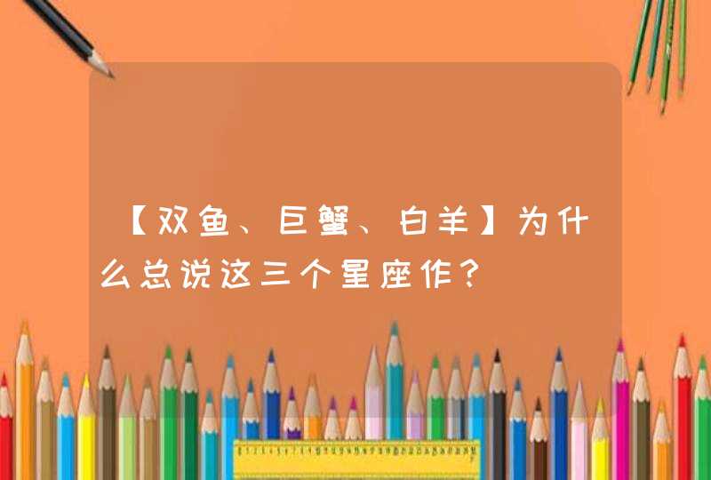 【双鱼、巨蟹、白羊】为什么总说这三个星座作? 【双鱼、巨蟹、白羊】为什么总说这三个星座作?