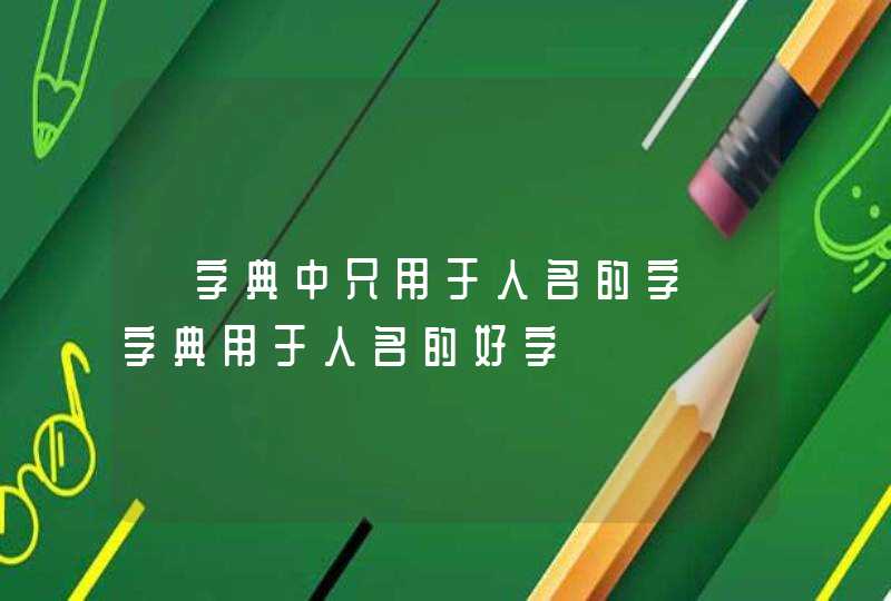 【字典中只用于人名的字】字典用于人名的好字 【字典中只用于人名的字】字典用于人名的好字