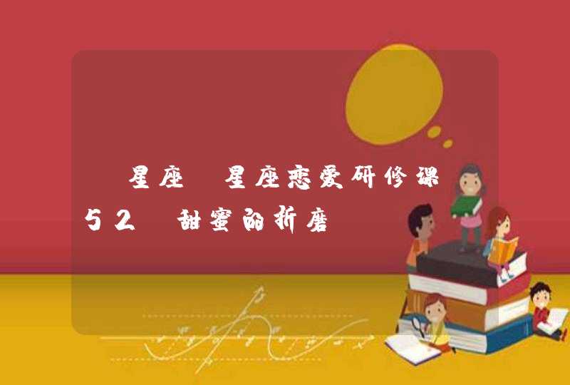 【星座】星座恋爱研修课(52)甜蜜的折磨 【星座】星座恋爱研修课(52)甜蜜的折磨