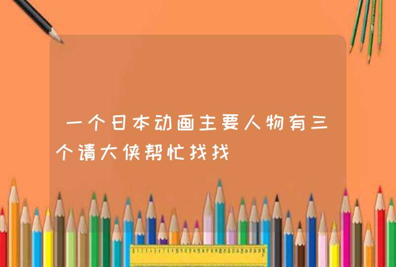 一个日本动画主要人物有三个请大侠帮忙找找 一个日本动画主要人物有三个请大侠帮忙找找
