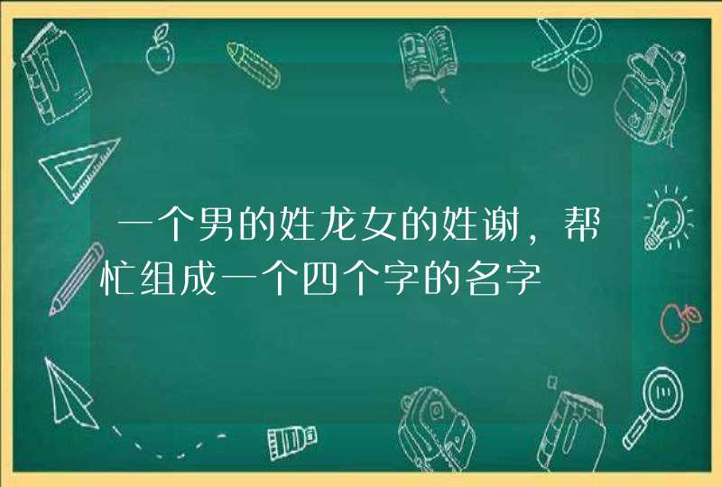 一个男的姓龙女的姓谢,帮忙组成一个四个字的名字 一个男的姓龙女的姓谢,帮忙组成一个四个字的名字