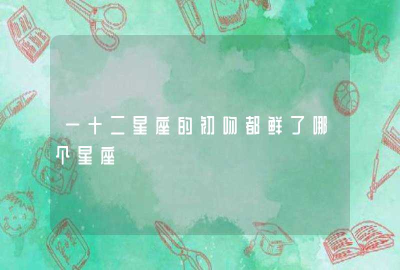 一十二星座的初吻都鲜了哪个星座 一十二星座的初吻都鲜了哪个星座