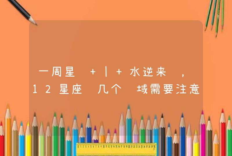 一周星运 | 水逆来袭,12星座这几个领域需要注意 一周星运 | 水逆来袭,12星座这几个领域需要注意