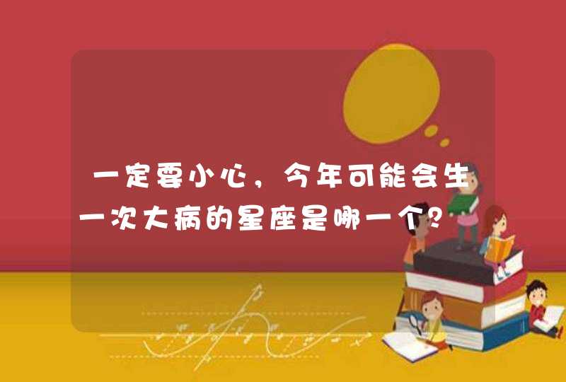 一定要小心,今年可能会生一次大病的星座是哪一个? 一定要小心,今年可能会生一次大病的星座是哪一个?