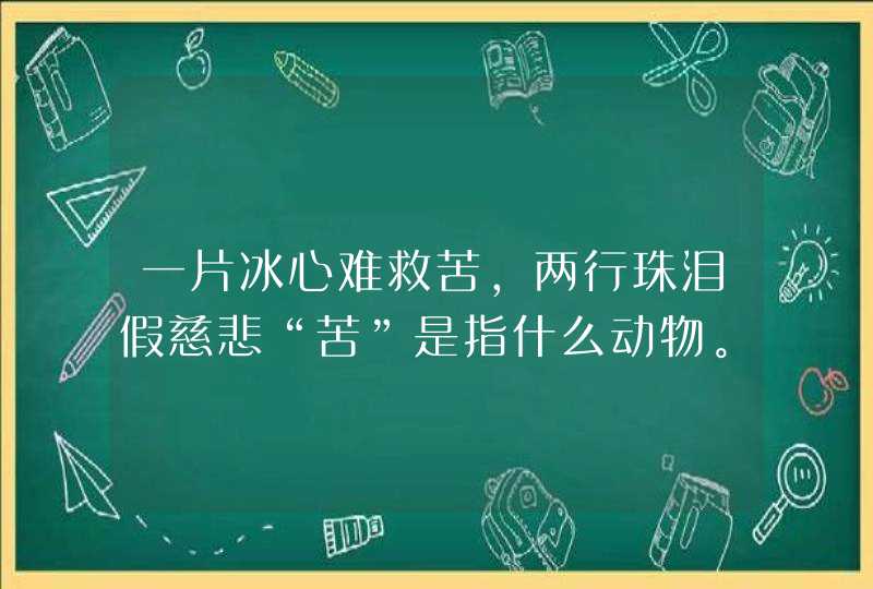 一片冰心难救苦,两行珠泪假慈悲“苦”是指什么动物。 一片冰心难救苦,两行珠泪假慈悲“苦”是指什么动物。