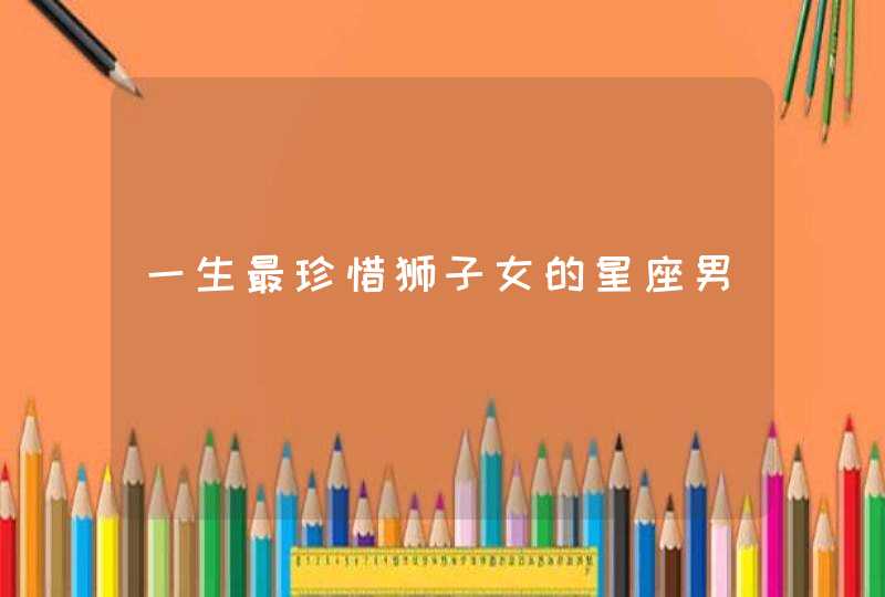 一生最珍惜狮子女的星座男 一生最珍惜狮子女的星座男