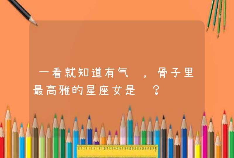 一看就知道有气质,骨子里最高雅的星座女是谁? 一看就知道有气质,骨子里最高雅的星座女是谁?