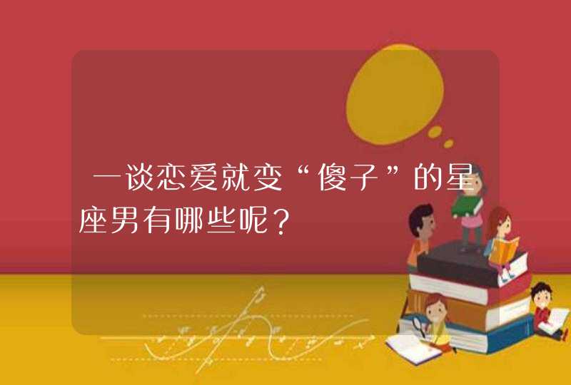 一谈恋爱就变“傻子”的星座男有哪些呢? 一谈恋爱就变“傻子”的星座男有哪些呢?