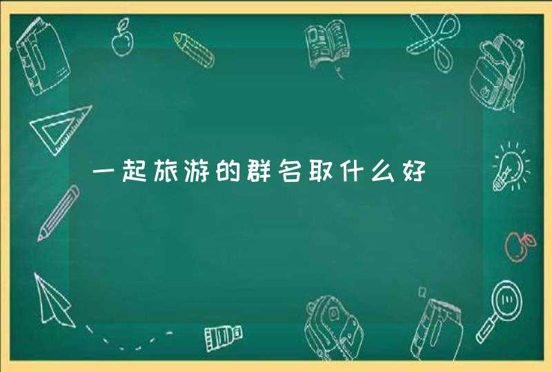 一起旅游的群名取什么好 一起旅游的群名取什么好