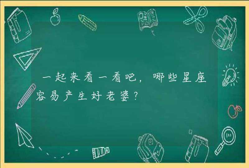 一起来看一看吧,哪些星座容易产生好老婆? 一起来看一看吧,哪些星座容易产生好老婆?