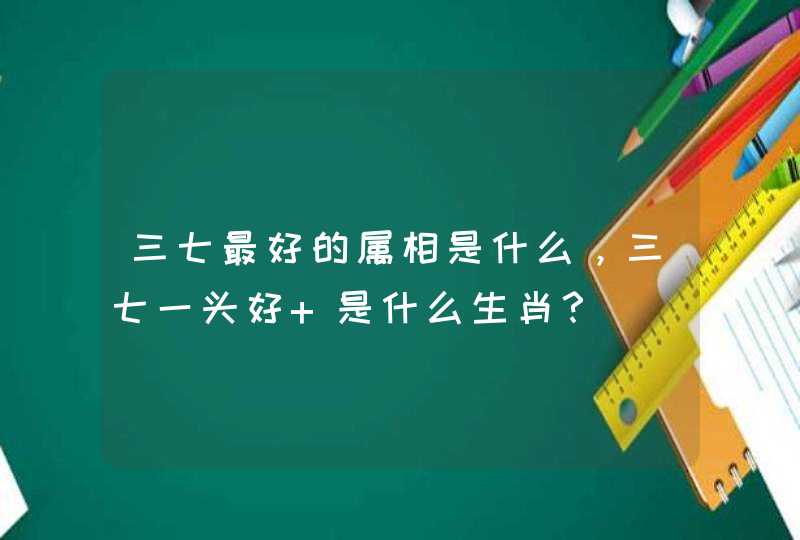 三七最好的属相是什么,三七一头好 是什么生肖? 三七最好的属相是什么,三七一头好 是什么生肖?