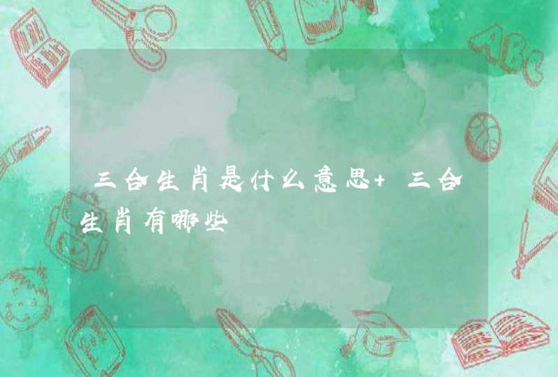 三合生肖是什么意思 三合生肖有哪些 三合生肖是什么意思 三合生肖有哪些