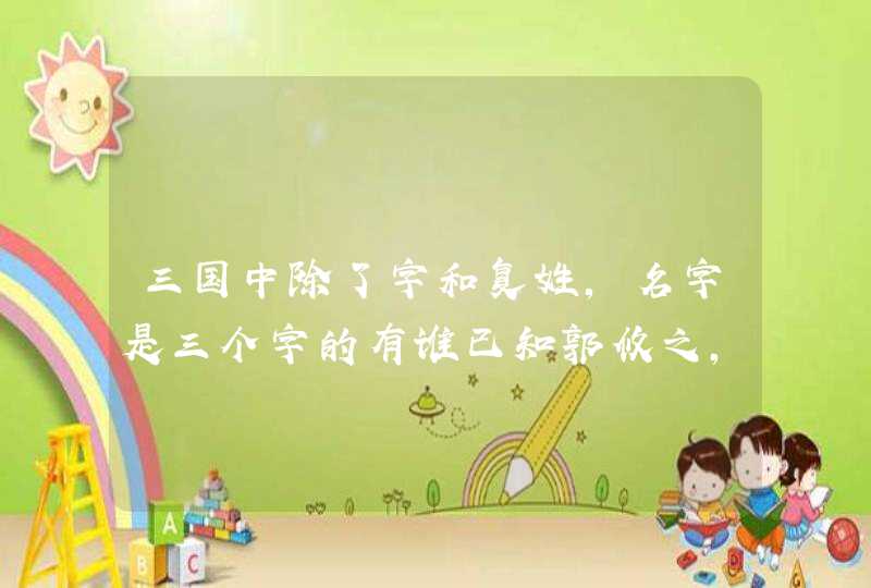 三国中除了字和复姓,名字是三个字的有谁已知郭攸之,崔周平,孙尚香 三国中除了字和复姓,名字是三个字的有谁已知郭攸之,崔周平,孙尚香