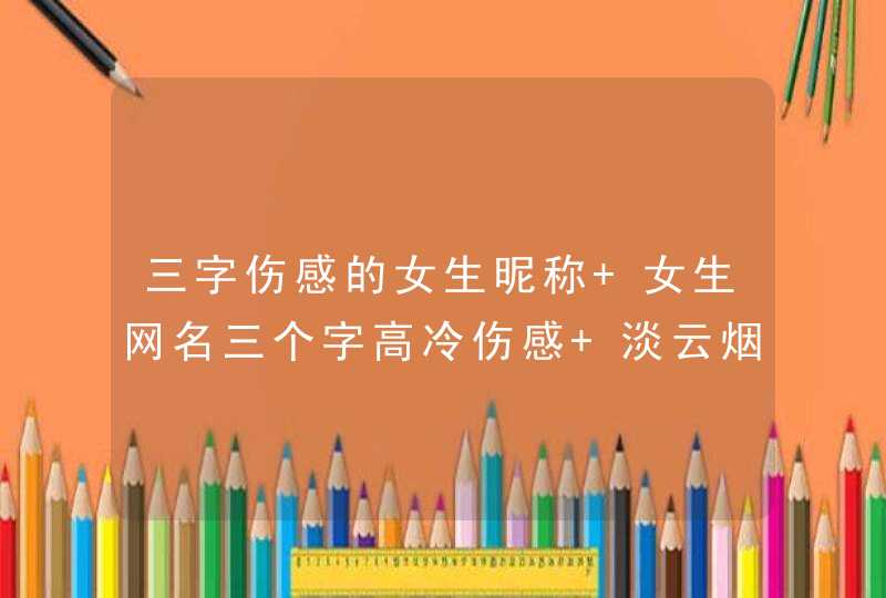 三字伤感的女生昵称 女生网名三个字高冷伤感 淡云烟 三字伤感的女生昵称 女生网名三个字高冷伤感 淡云烟