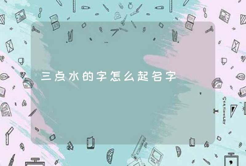 三点水的字怎么起名字 三点水的字怎么起名字
