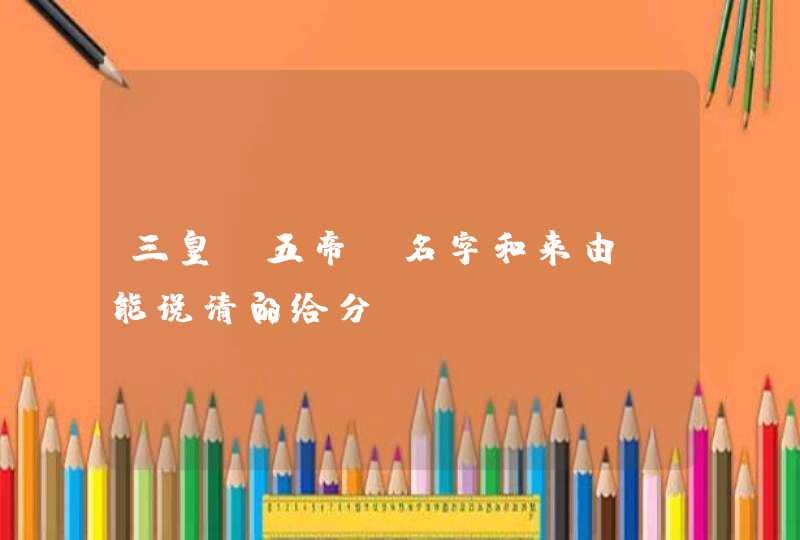 三皇,五帝。名字和来由。能说清的给分 三皇,五帝。名字和来由。能说清的给分