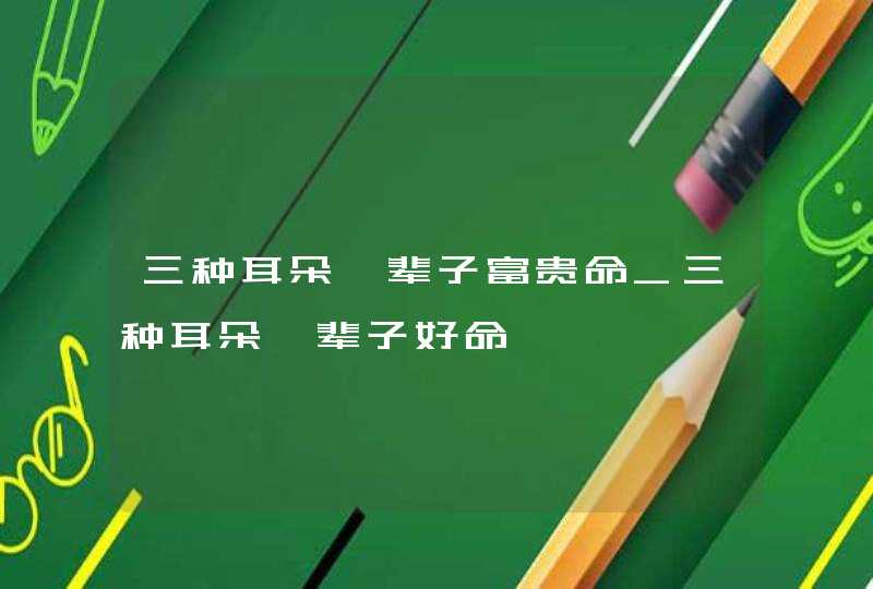 三种耳朵一辈子富贵命_三种耳朵一辈子好命 三种耳朵一辈子富贵命_三种耳朵一辈子好命
