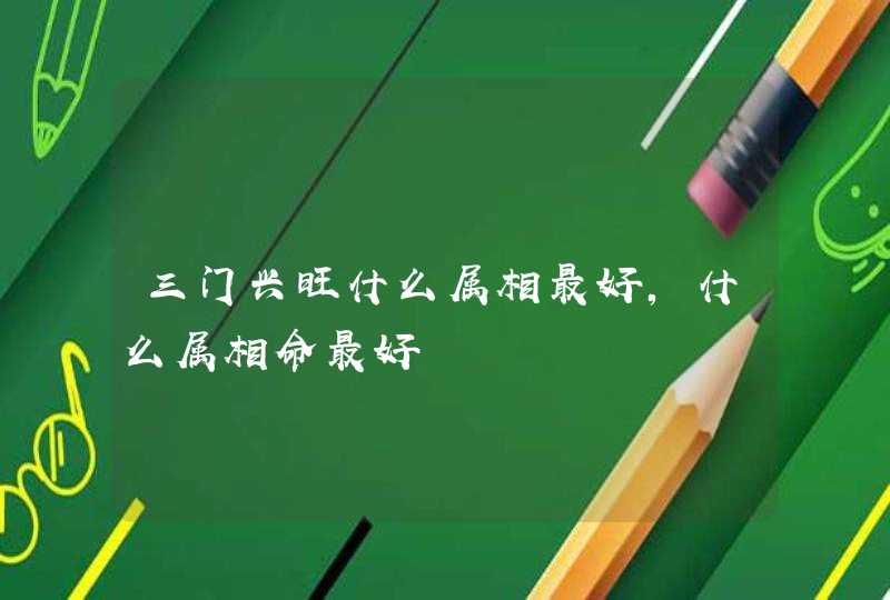 三门兴旺什么属相最好,什么属相命最好 三门兴旺什么属相最好,什么属相命最好