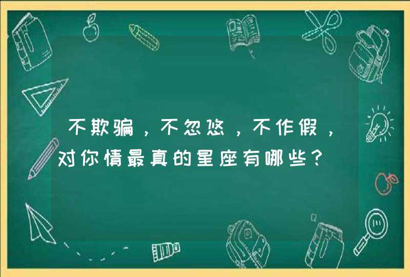 不欺骗,不忽悠,不作假,对你情最真的星座有哪些? 不欺骗,不忽悠,不作假,对你情最真的星座有哪些?