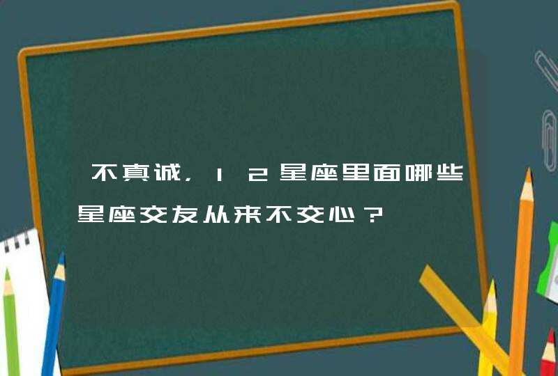 不真诚,12星座里面哪些星座交友从来不交心? 不真诚,12星座里面哪些星座交友从来不交心?
