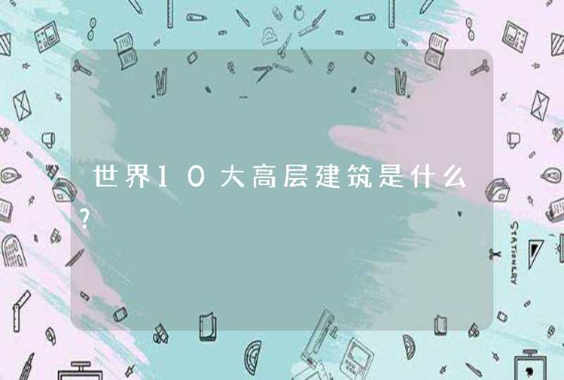世界10大高层建筑是什么? 世界10大高层建筑是什么?
