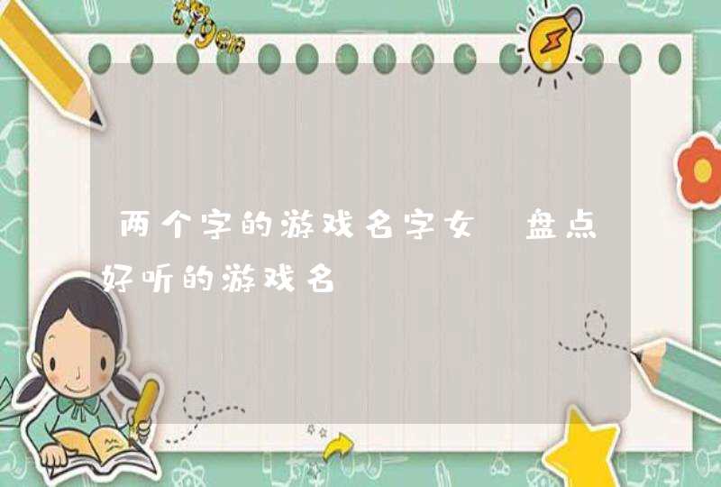 两个字的游戏名字女 盘点好听的游戏名 两个字的游戏名字女 盘点好听的游戏名
