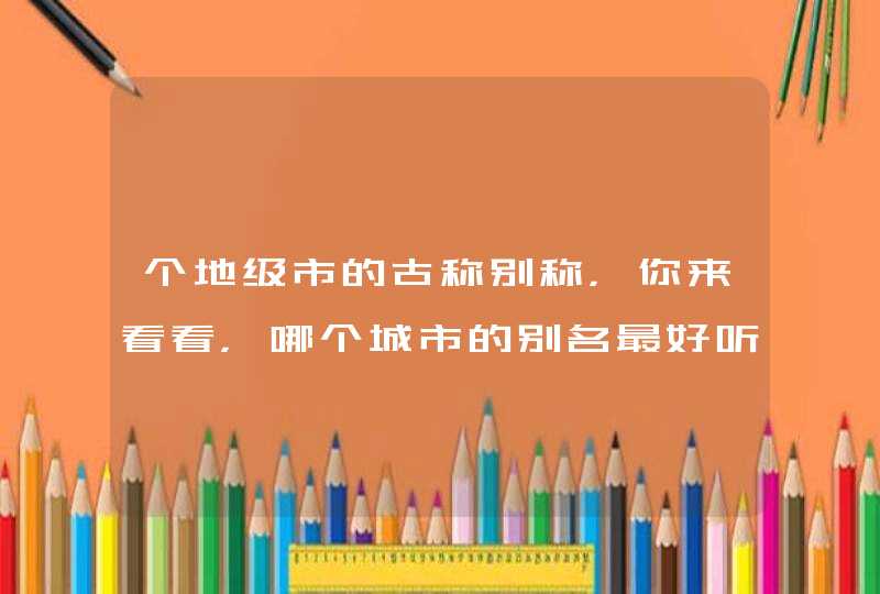 个地级市的古称别称,你来看看,哪个城市的别名最好听 个地级市的古称别称,你来看看,哪个城市的别名最好听