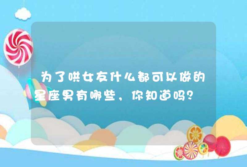 为了哄女友什么都可以做的星座男有哪些,你知道吗? 为了哄女友什么都可以做的星座男有哪些,你知道吗?