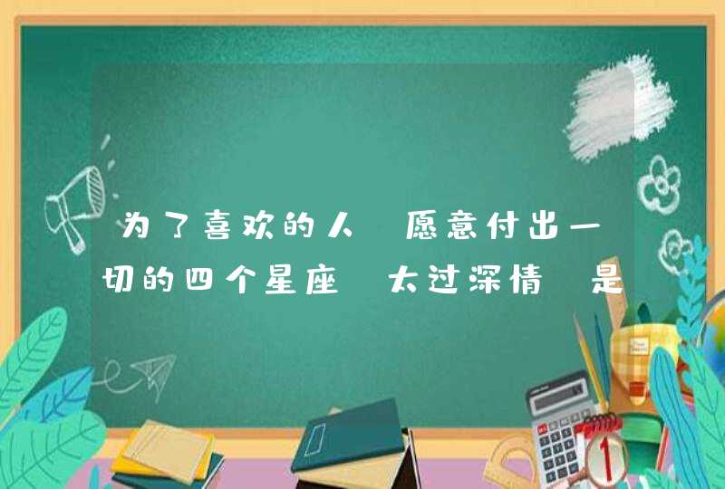 为了喜欢的人,愿意付出一切的四个星座,太过深情,是哪些星座? 为了喜欢的人,愿意付出一切的四个星座,太过深情,是哪些星座?