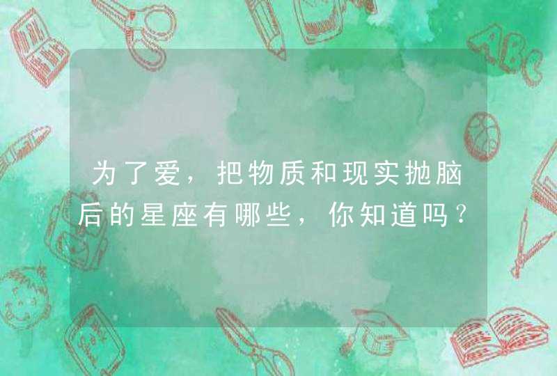 为了爱,把物质和现实抛脑后的星座有哪些,你知道吗? 为了爱,把物质和现实抛脑后的星座有哪些,你知道吗?