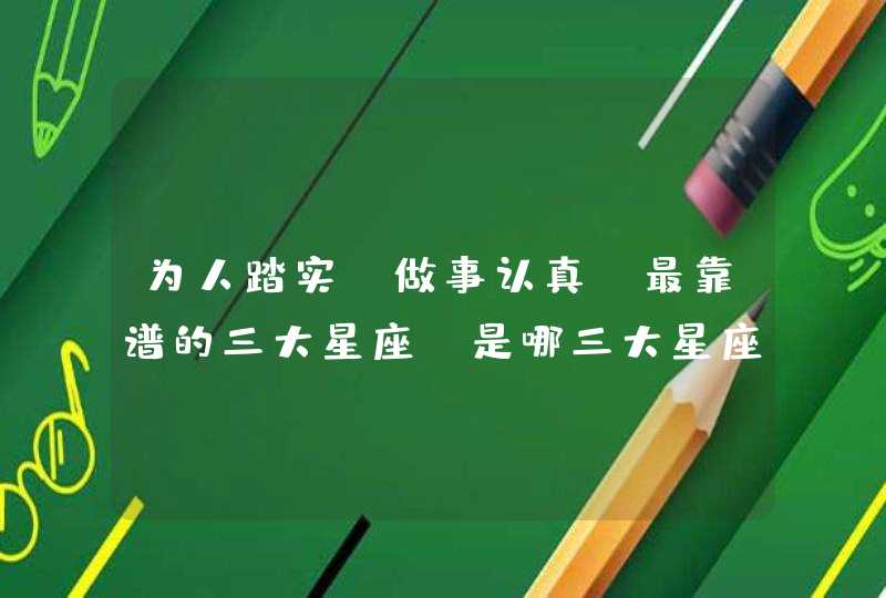 为人踏实,做事认真,最靠谱的三大星座,是哪三大星座? 为人踏实,做事认真,最靠谱的三大星座,是哪三大星座?