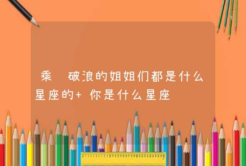 乘风破浪的姐姐们都是什么星座的 你是什么星座 乘风破浪的姐姐们都是什么星座的 你是什么星座