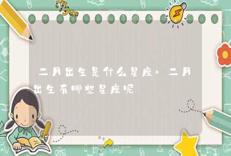 二月出生是什么星座 二月出生有哪些星座呢 二月出生是什么星座 二月出生有哪些星座呢