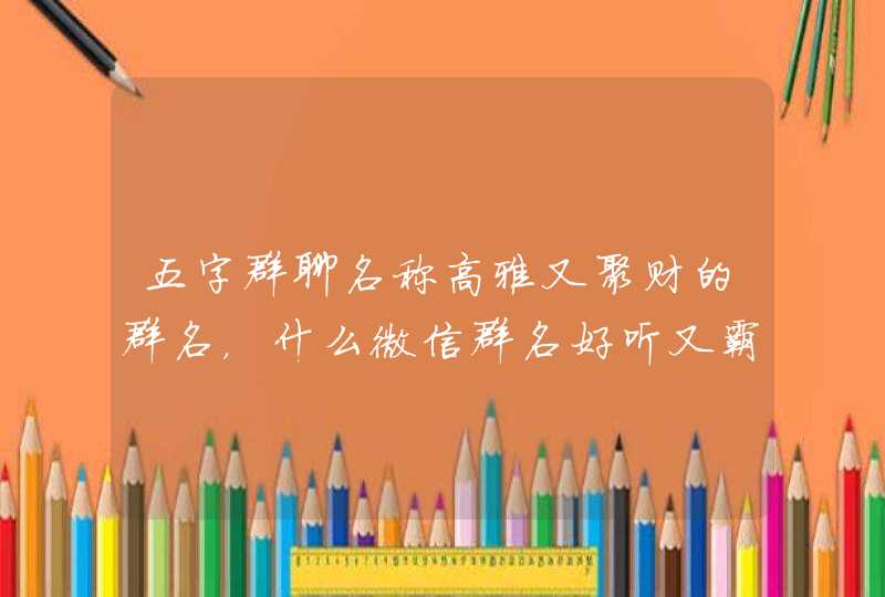五字群聊名称高雅又聚财的群名,什么微信群名好听又霸气聚财 五字群聊名称高雅又聚财的群名,什么微信群名好听又霸气聚财