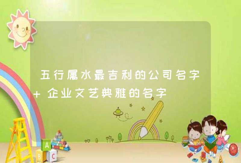 五行属水最吉利的公司名字 企业文艺典雅的名字 五行属水最吉利的公司名字 企业文艺典雅的名字