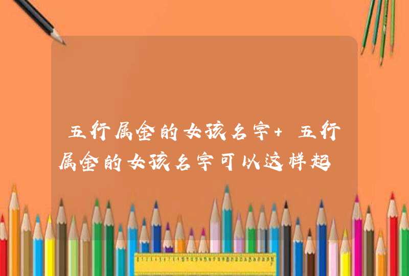 五行属金的女孩名字 五行属金的女孩名字可以这样起 五行属金的女孩名字 五行属金的女孩名字可以这样起
