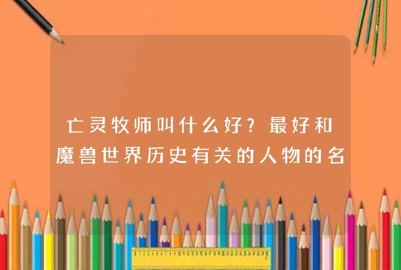 亡灵牧师叫什么好?最好和魔兽世界历史有关的人物的名字 亡灵牧师叫什么好?最好和魔兽世界历史有关的人物的名字