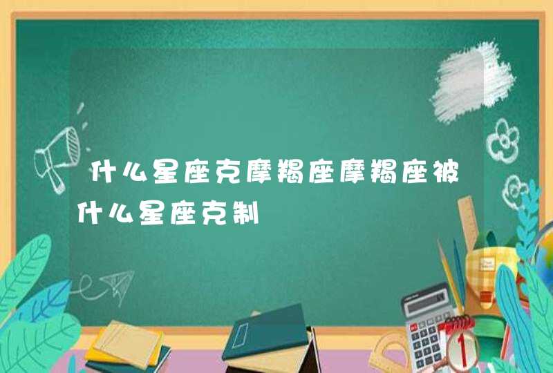 什么星座克摩羯座摩羯座被什么星座克制 什么星座克摩羯座摩羯座被什么星座克制