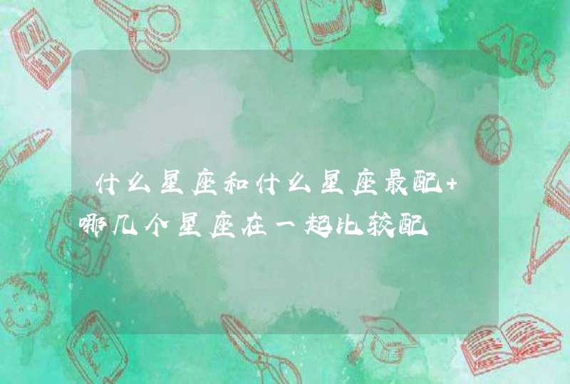 什么星座和什么星座最配 哪几个星座在一起比较配 什么星座和什么星座最配 哪几个星座在一起比较配