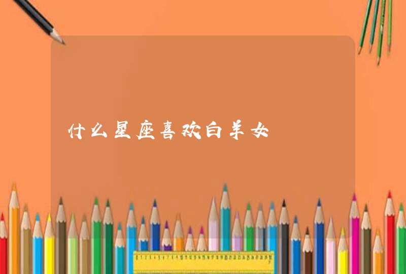 什么星座喜欢白羊女 什么星座喜欢白羊女