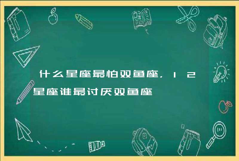 什么星座最怕双鱼座,12星座谁最讨厌双鱼座 什么星座最怕双鱼座,12星座谁最讨厌双鱼座