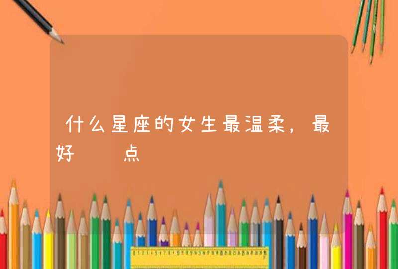 什么星座的女生最温柔,最好详细点 什么星座的女生最温柔,最好详细点