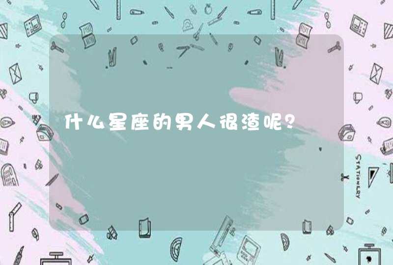 什么星座的男人很渣呢? 什么星座的男人很渣呢?