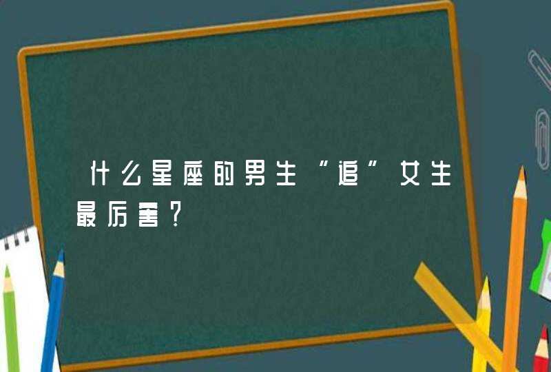 什么星座的男生“追”女生最厉害? 什么星座的男生“追”女生最厉害?