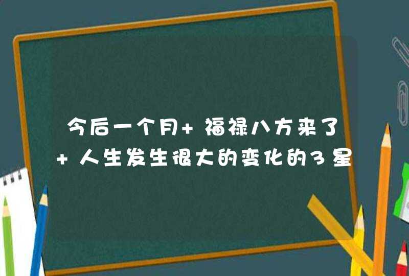 今后一个月 福禄八方来了 人生发生很大的变化的3星座? 今后一个月 福禄八方来了 人生发生很大的变化的3星座?