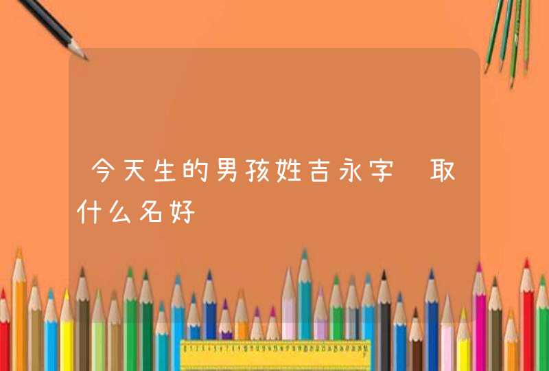 今天生的男孩姓吉永字辈取什么名好 今天生的男孩姓吉永字辈取什么名好